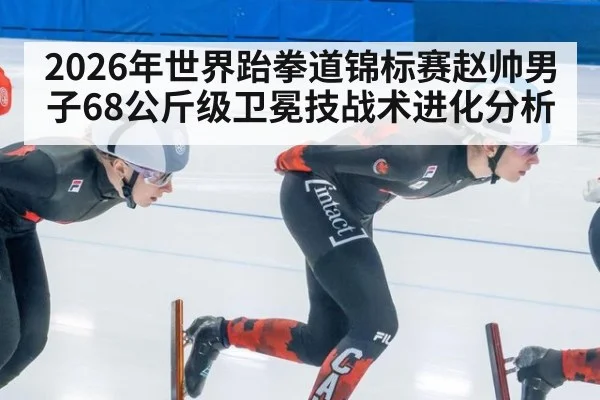 2026年世界跆拳道锦标赛赵帅男子68公斤级卫冕技战术进化分析